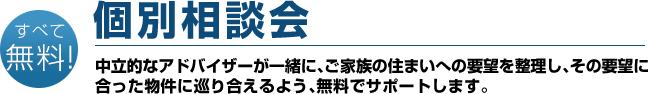 すべて無料！　個別相談会　中立的なアドバイザーが一緒に、ご家族の住まいへの要望を整理し、その要望に合った物件に巡り合えるよう、無料でサポートします。